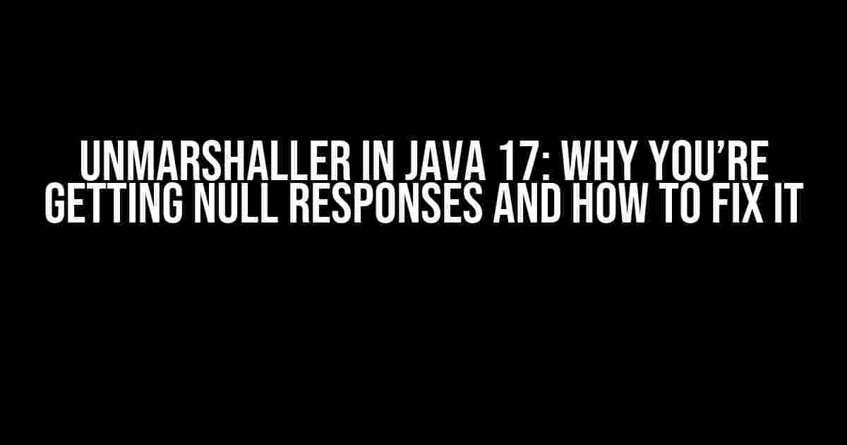 Unmarshaller in Java 17: Why You’re Getting Null Responses and How to Fix It